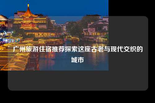 广州旅游住宿推荐探索这座古老与现代交织的城市