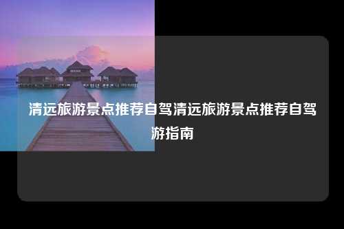 清远旅游景点推荐自驾清远旅游景点推荐自驾游指南