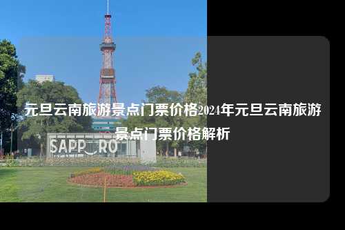 元旦云南旅游景点门票价格2024年元旦云南旅游景点门票价格解析