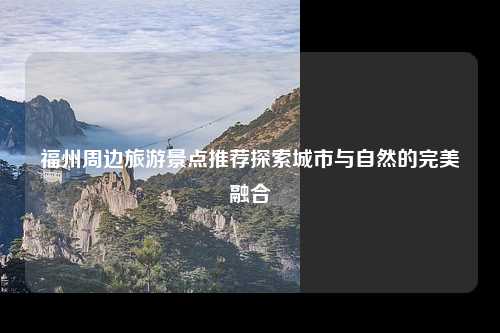 福州周边旅游景点推荐探索城市与自然的完美融合