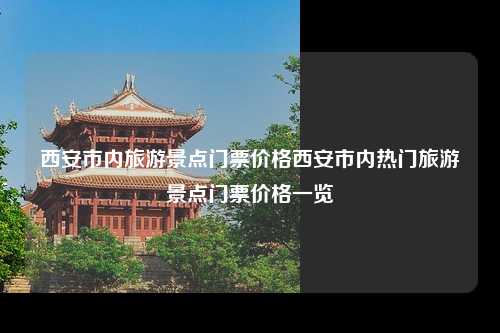 西安市内旅游景点门票价格西安市内热门旅游景点门票价格一览