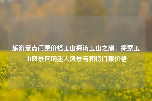旅游景点门票价格玉山探访玉山之巅，探索玉山风景区的迷人风景与独特门票价格