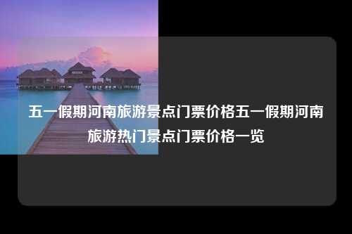 五一假期河南旅游景点门票价格五一假期河南旅游热门景点门票价格一览