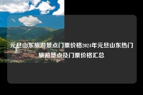 元旦山东旅游景点门票价格2024年元旦山东热门旅游景点及门票价格汇总