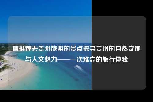 请推荐去贵州旅游的景点探寻贵州的自然奇观与人文魅力——一次难忘的旅行体验