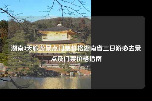 湖南3天旅游景点门票价格湖南省三日游必去景点及门票价格指南