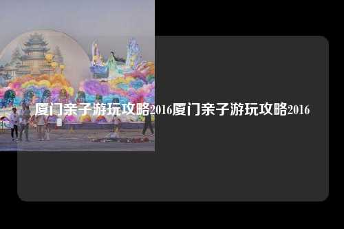 厦门亲子游玩攻略2016厦门亲子游玩攻略2016