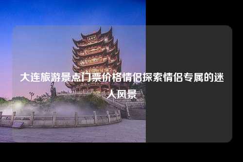 大连旅游景点门票价格情侣探索情侣专属的迷人风景