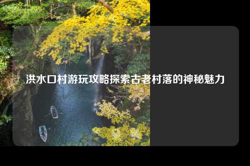 洪水口村游玩攻略探索古老村落的神秘魅力