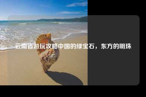 云南省游玩攻略中国的绿宝石，东方的明珠
